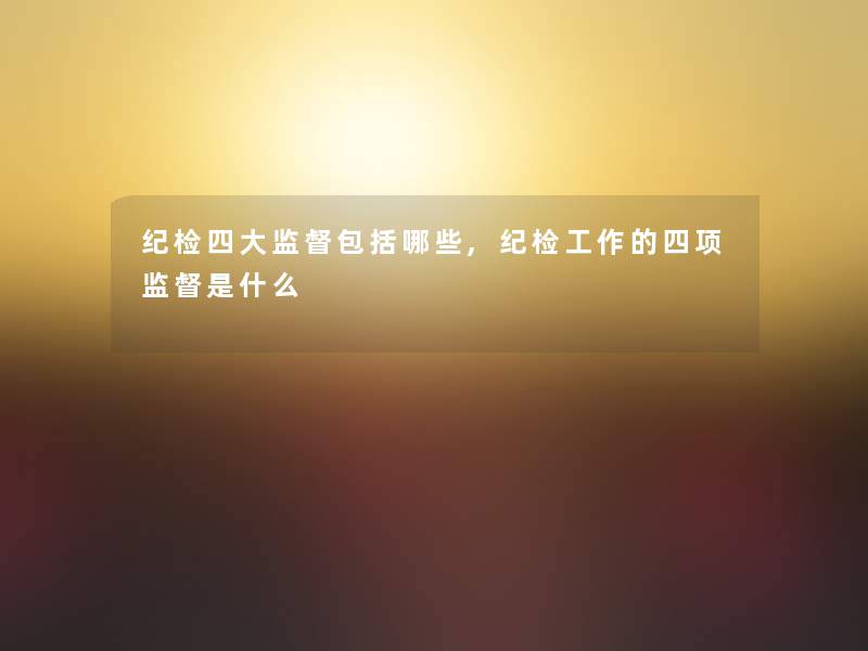 纪检四大监督包括哪些,纪检工作的四项监督是什么