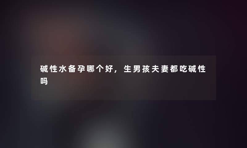 碱性水备孕哪个好,生男孩夫妻都吃碱性吗 碱性水备孕哪个好,生男孩夫妻都吃碱性吗