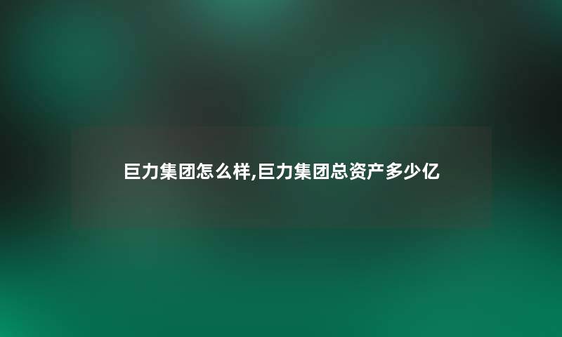 巨力集团怎么样,巨力集团总资产多少亿 巨力集团怎么样,巨力集团总资产多少亿
