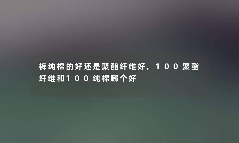 裤纯棉的好还是聚酯纤维好,100聚酯纤维和100纯棉哪个好