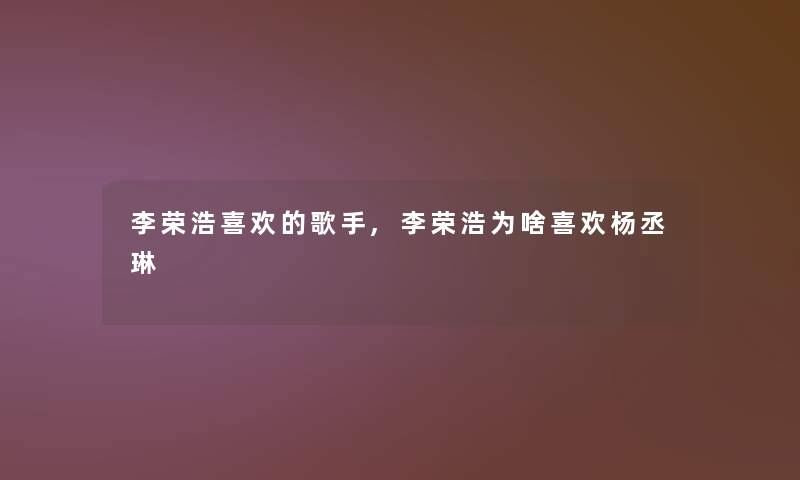 李荣浩喜欢的歌手,李荣浩为啥喜欢杨丞琳 李荣浩喜欢的歌手,李荣浩为啥喜欢杨丞琳