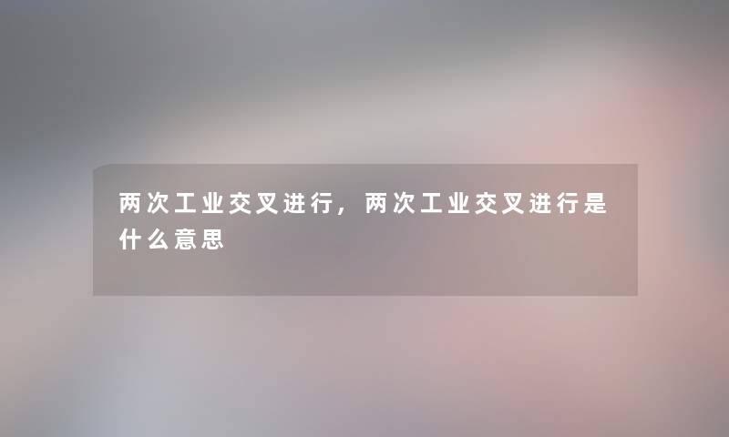 两次工业交叉进行,两次工业交叉进行是什么意思 两次工业交叉进行,两次工业交叉进行是什么意思