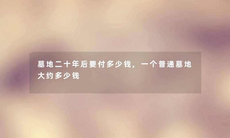 墓地二十年后要付多少钱,一个普通墓地大约多少钱 墓地二十年后要付多少钱,一个普通墓地大约多少钱