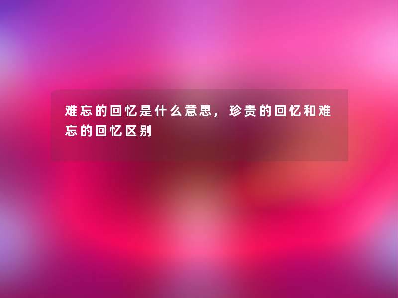 难忘的回忆是什么意思,珍贵的回忆和难忘的回忆区别 难忘的回忆是什么意思,珍贵的回忆和难忘的回忆区别