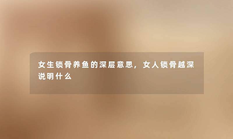女生锁骨养鱼的深层意思,女人锁骨越深说明什么 女生锁骨养鱼的深层意思,女人锁骨越深说明什么