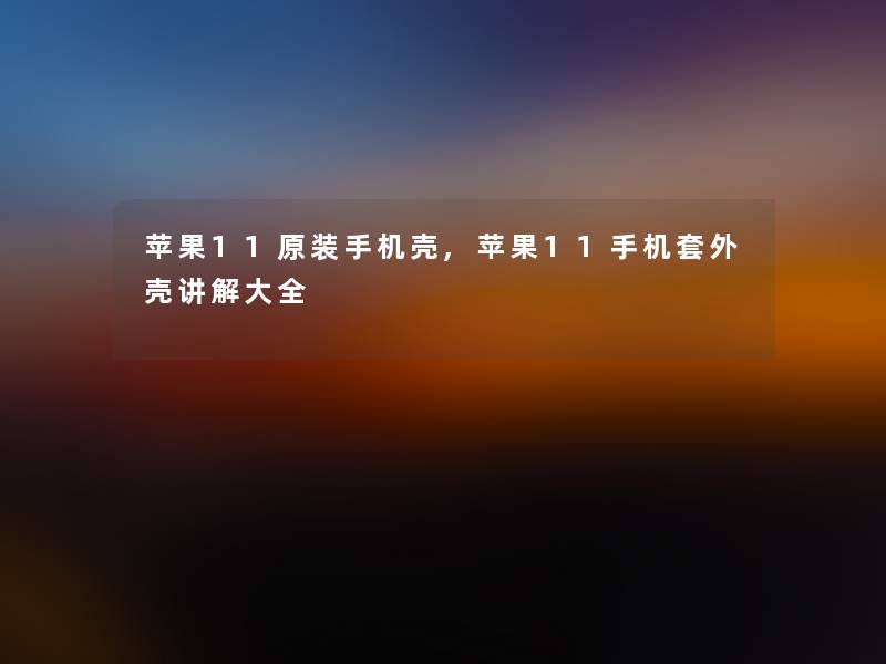苹果11原装手机壳,苹果11手机套外壳讲解大全