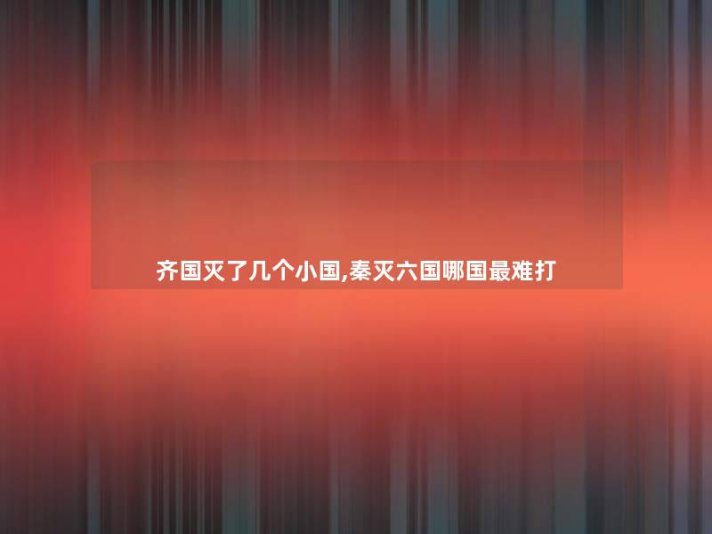 齐国灭了几个小国,秦灭六国哪国难打