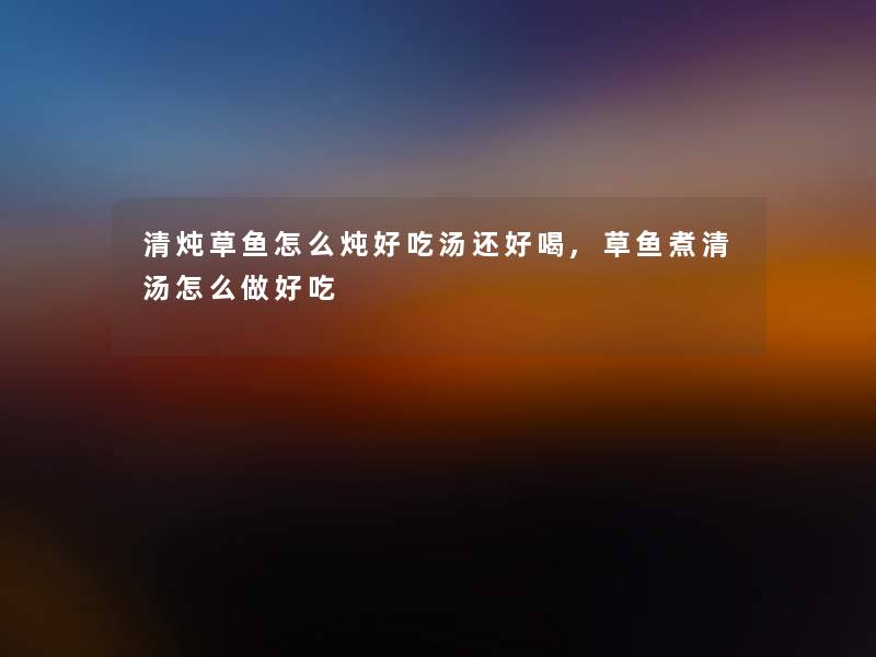 清炖草鱼怎么炖好吃汤还好喝,草鱼煮清汤怎么做好吃 清炖草鱼怎么炖好吃汤还好喝,草鱼煮清汤怎么做好吃