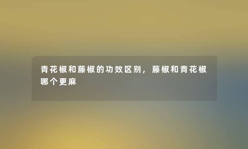 青花椒和藤椒的功效区别,藤椒和青花椒哪个更麻 青花椒和藤椒的功效区别,藤椒和青花椒哪个更麻