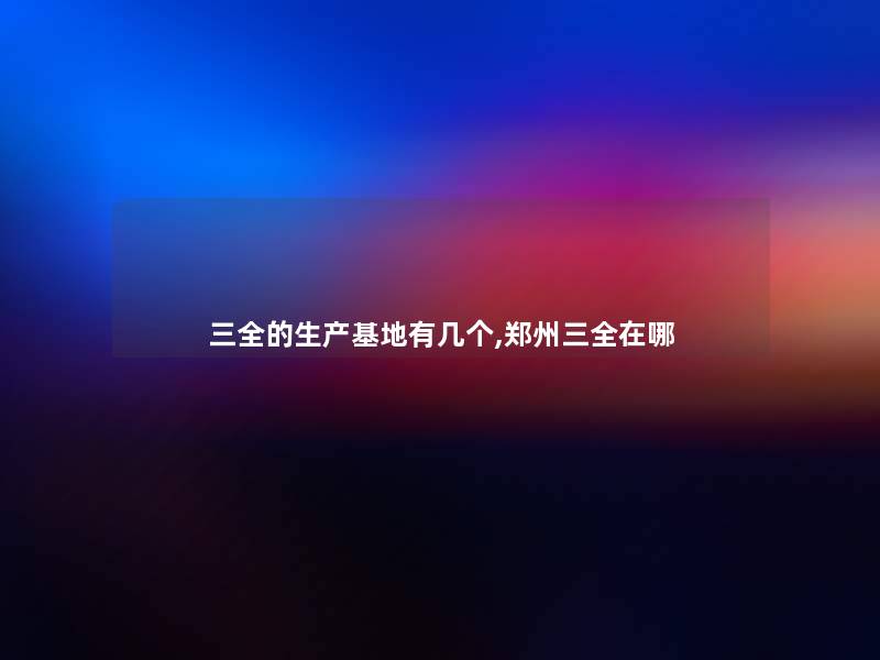 三全的生产基地有几个,郑州三全在哪 三全的生产基地有几个,郑州三全在哪