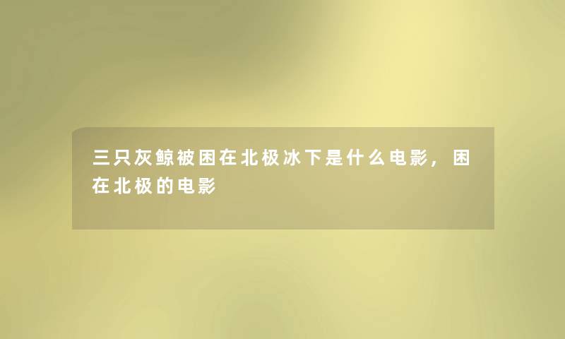 三只灰鲸被困在北极冰下是什么电影,困在北极的电影 三只灰鲸被困在北极冰下是什么电影,困在北极的电影