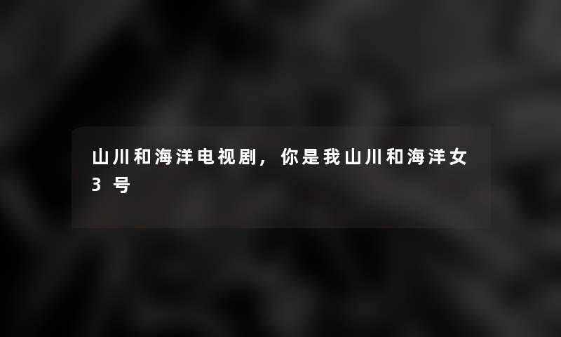 山川和海洋电视剧,你是我山川和海洋女3号 山川和海洋电视剧,你是我山川和海洋女3号
