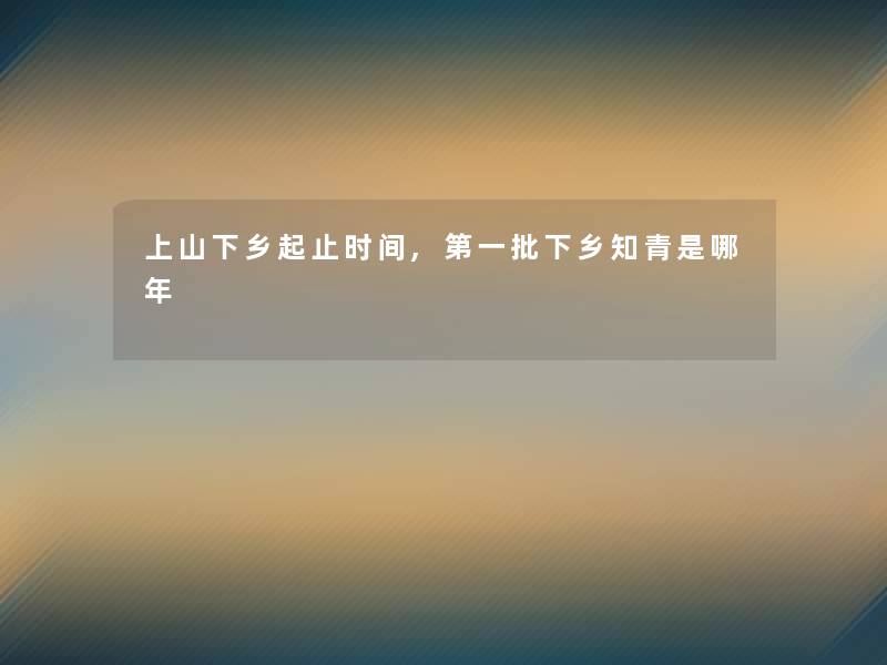 上山下乡起止时间,第一批下乡知青是哪年