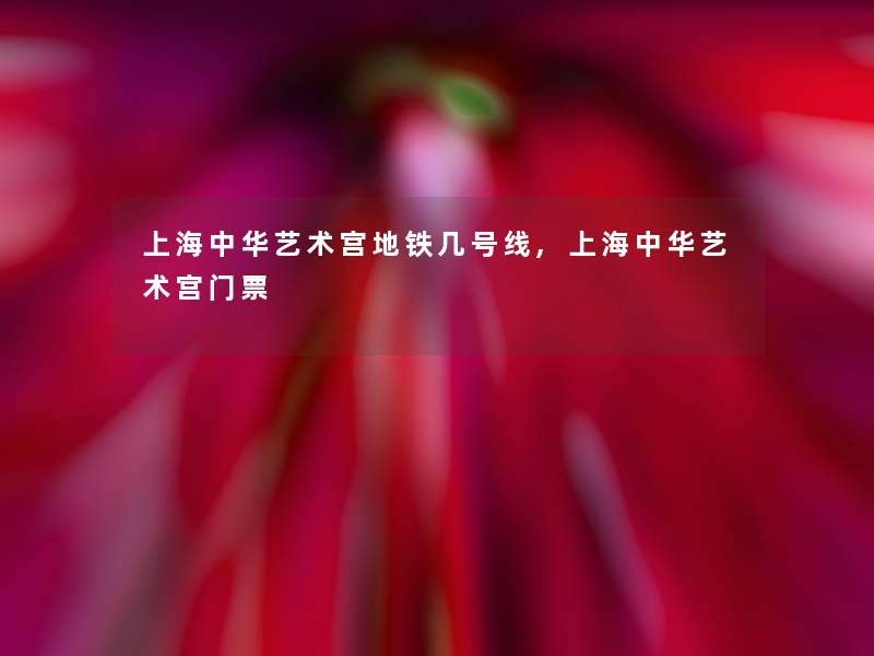 上海中华艺术宫地铁几号线,上海中华艺术宫门票 上海中华艺术宫地铁几号线,上海中华艺术宫门票
