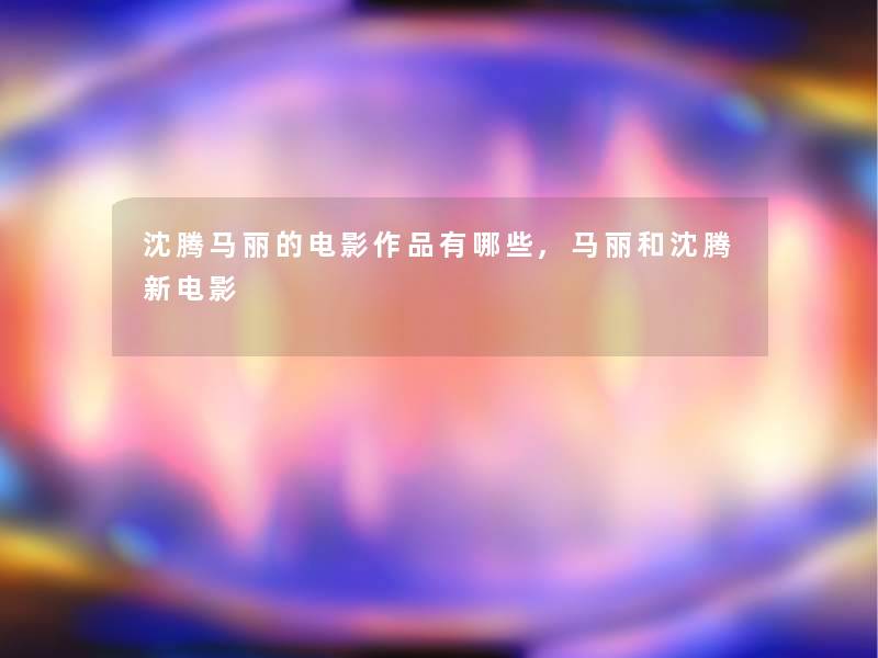 沈腾马丽的电影作品有哪些,马丽和沈腾新电影 沈腾马丽的电影作品有哪些,马丽和沈腾新电影