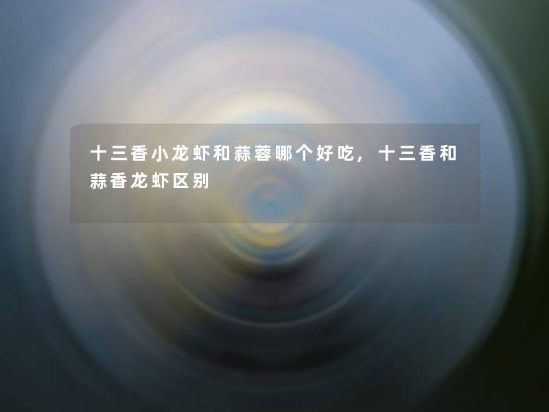 十三香小龙虾和蒜蓉哪个好吃,十三香和蒜香龙虾区别