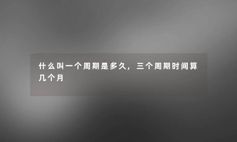 什么叫一个周期是多久,三个周期时间算几个月 什么叫一个周期是多久,三个周期时间算几个月