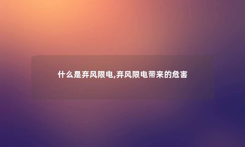 什么是弃风限电,弃风限电带来的危害 什么是弃风限电,弃风限电带来的危害