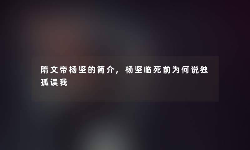 隋文帝杨坚的简介,杨坚临死前为何说独孤误我 隋文帝杨坚的简介,杨坚临死前为何说独孤误我