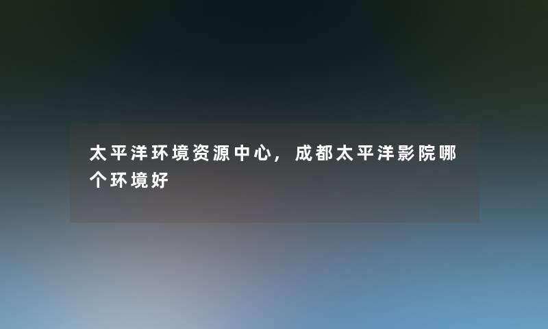 太平洋环境资源中心,成都太平洋影院哪个环境好