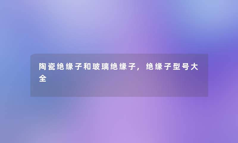 陶瓷绝缘子和玻璃绝缘子,绝缘子型号大全 陶瓷绝缘子和玻璃绝缘子,绝缘子型号大全