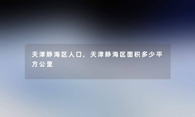 天津静海区人口,天津静海区面积多少平方公里 天津静海区人口,天津静海区面积多少平方公里
