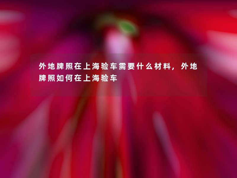 外地牌照在上海验车需要什么材料,外地牌照如何在上海验车