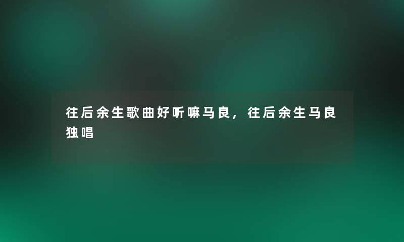 往后余生歌曲好听嘛马良,往后余生马良独唱