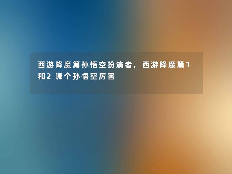 西游降魔篇孙悟空扮演者,西游降魔篇1和2哪个孙悟空厉害