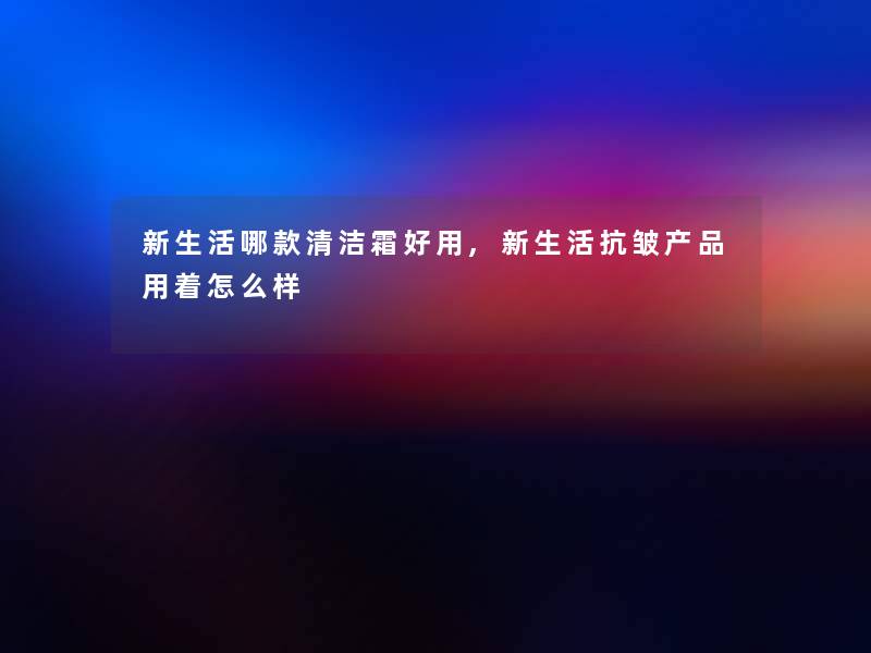新生活哪款清洁霜好用,新生活抗皱用着怎么样 新生活哪款清洁霜好用,新生活抗皱用着怎么样