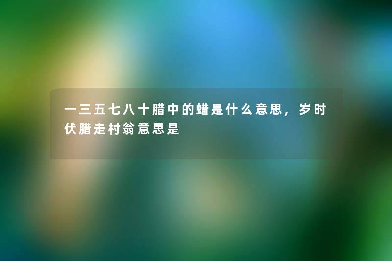 一三五七八十腊中的蜡是什么意思,岁时伏腊走村翁意思是 一三五七八十腊中的蜡是什么意思,岁时伏腊走村翁意思是