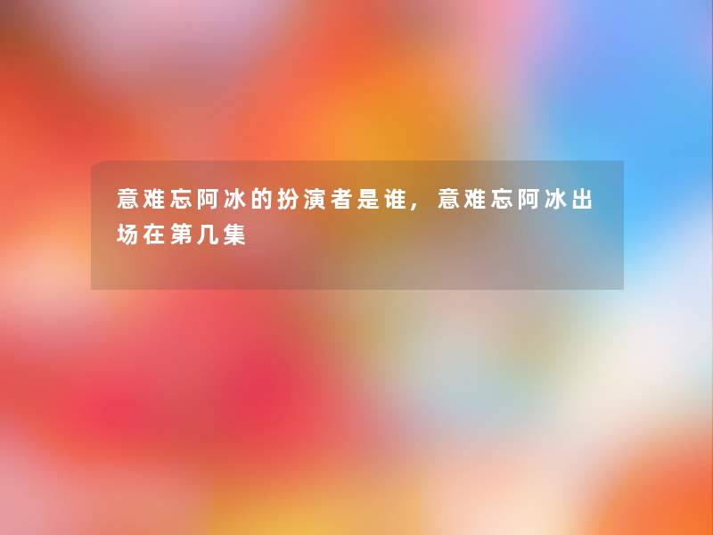 意难忘阿冰的扮演者是谁,意难忘阿冰出场在第几集