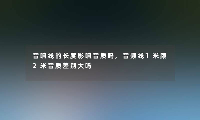 音响线的长度影响音质吗,音频线1米跟2米音质差别大吗 音响线的长度影响音质吗,音频线1米跟2米音质差别大吗
