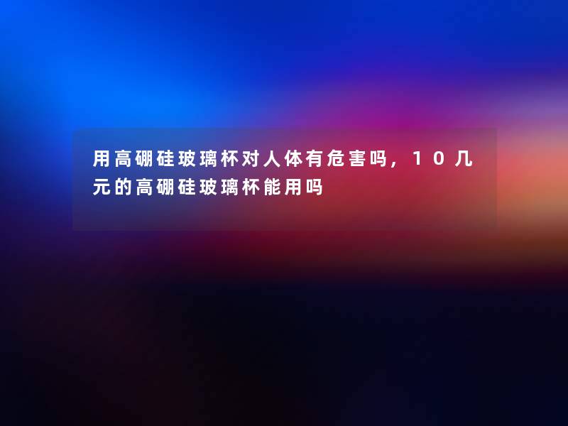 用高硼硅玻璃杯对人体有危害吗,10几元的高硼硅玻璃杯能用吗