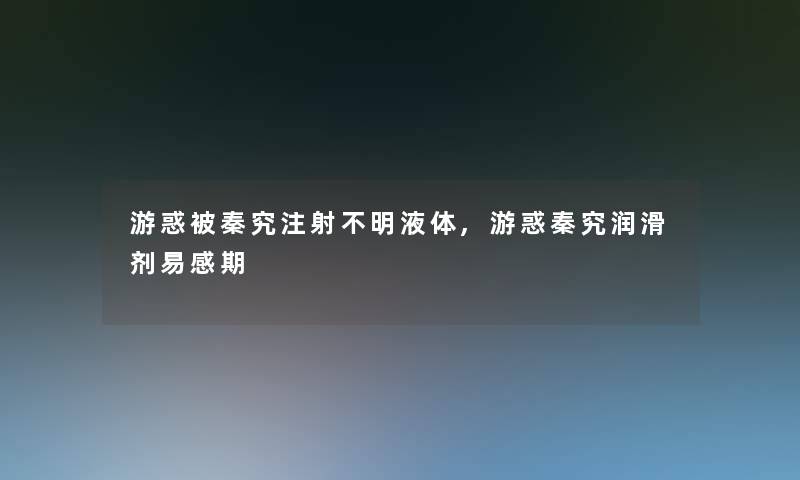 游惑被秦究注射不明液体,游惑秦究润滑剂易感期 游惑被秦究注射不明液体,游惑秦究润滑剂易感期
