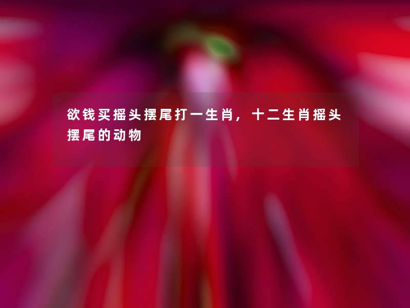 欲钱买摇头摆尾打一生肖,十二生肖摇头摆尾的动物 欲钱买摇头摆尾打一生肖,十二生肖摇头摆尾的动物