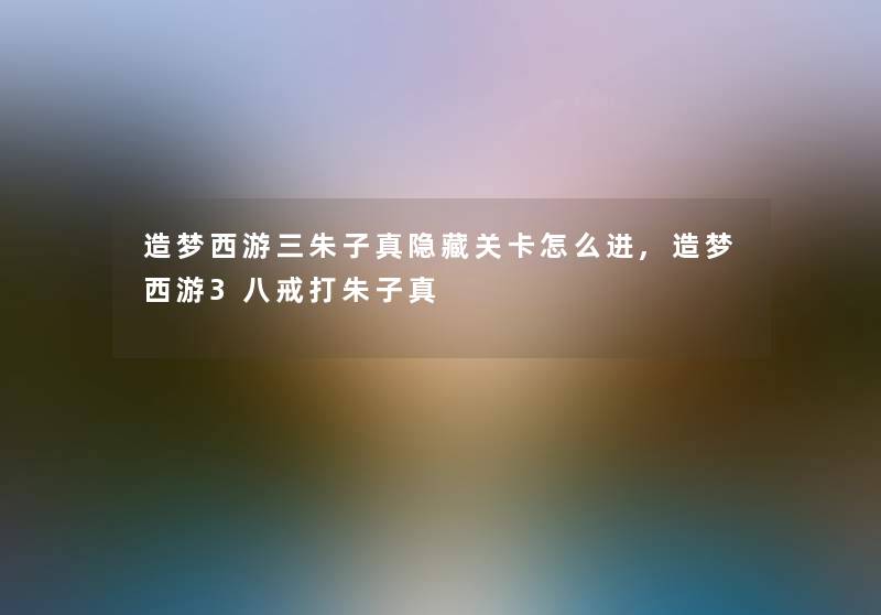 造梦西游三朱子真隐藏关卡怎么进,造梦西游3八戒打朱子真 造梦西游三朱子真隐藏关卡怎么进,造梦西游3八戒打朱子真