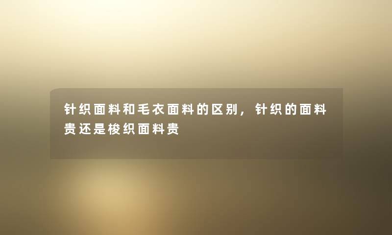 针织面料和毛衣面料的区别,针织的面料贵还是梭织面料贵 针织面料和毛衣面料的区别,针织的面料贵还是梭织面料贵