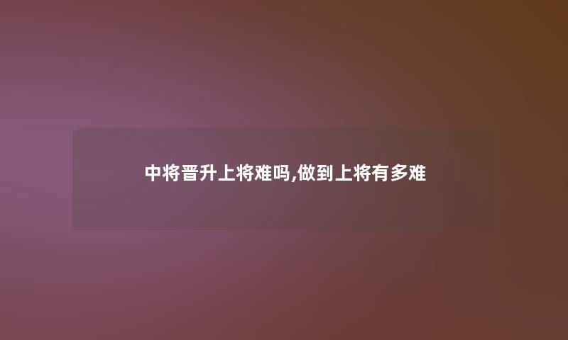中将晋升上将难吗,做到上将有多难