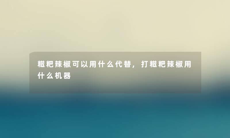 糍粑辣椒可以用什么代替,打糍粑辣椒用什么机器 糍粑辣椒可以用什么代替,打糍粑辣椒用什么机器
