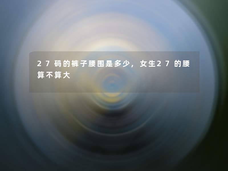 27码的裤子腰围是多少,女生27的腰算不算大 27码的裤子腰围是多少,女生27的腰算不算大