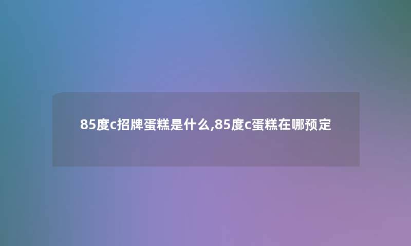 85度c招牌蛋糕是什么,85度c蛋糕在哪预定 85度c招牌蛋糕是什么,85度c蛋糕在哪预定