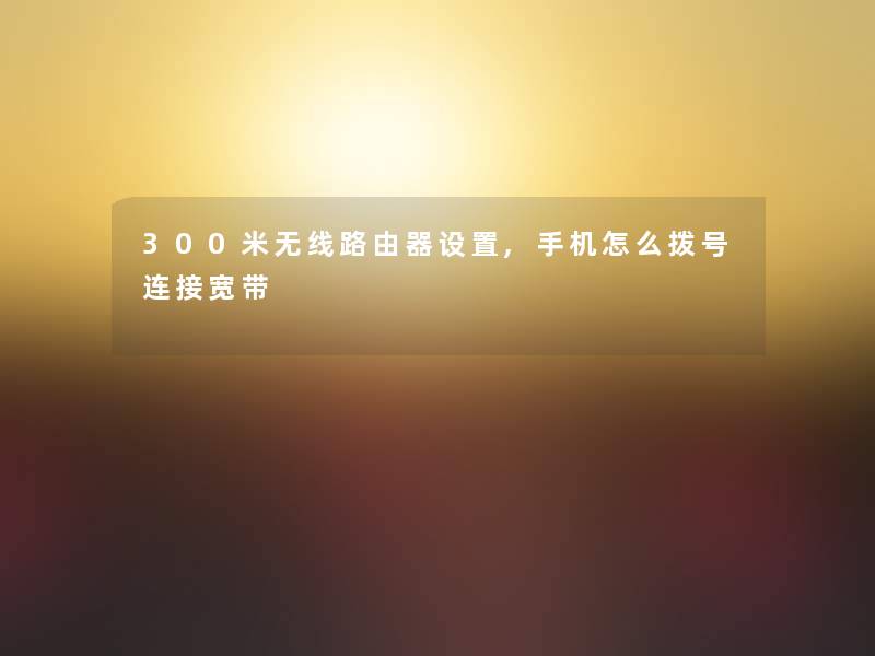 300米无线路由器设置,手机怎么拨号连接宽带 300米无线路由器设置,手机怎么拨号连接宽带