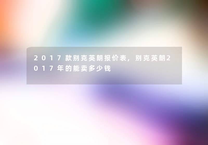 2017款别克英朗报价表,别克英朗2017年的能卖多少钱 2017款别克英朗报价表,别克英朗2017年的能卖多少钱