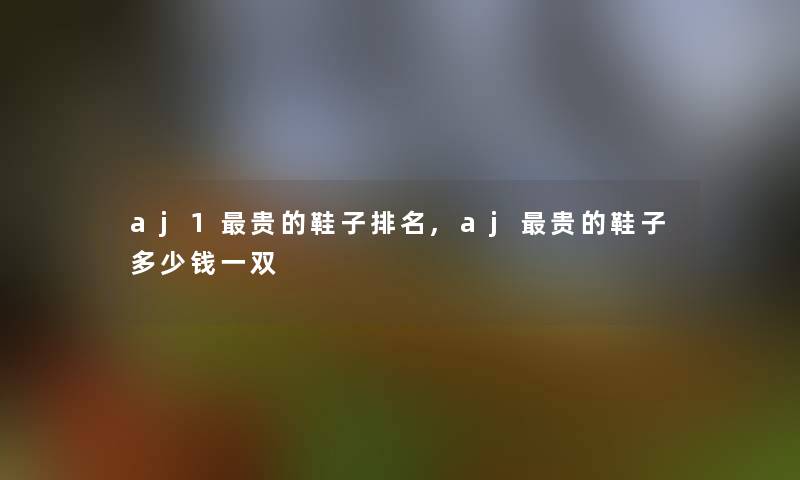 aj1贵的鞋子推荐,aj贵的鞋子多少钱一双 aj1贵的鞋子推荐,aj贵的鞋子多少钱一双