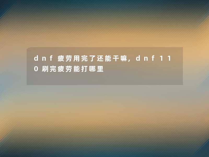 dnf疲劳用完了还能干嘛,dnf110刷完疲劳能打哪里 dnf疲劳用完了还能干嘛,dnf110刷完疲劳能打哪里