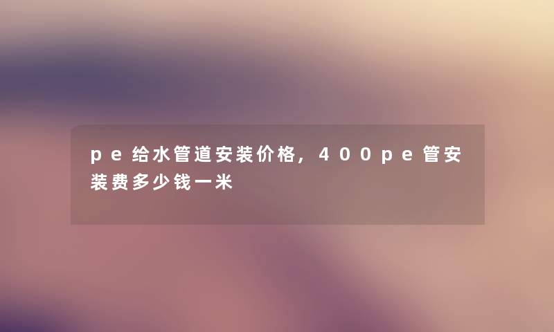 pe给水管道安装价格,400pe管安装费多少钱一米