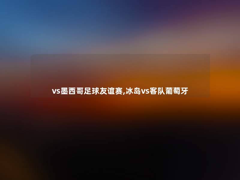 vs墨西哥足球友谊赛,冰岛vs客队葡萄牙