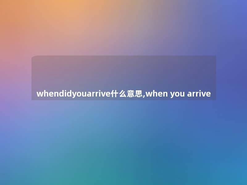 whendidyouarrive什么意思,when you arrive whendidyouarrive什么意思,when you arrive