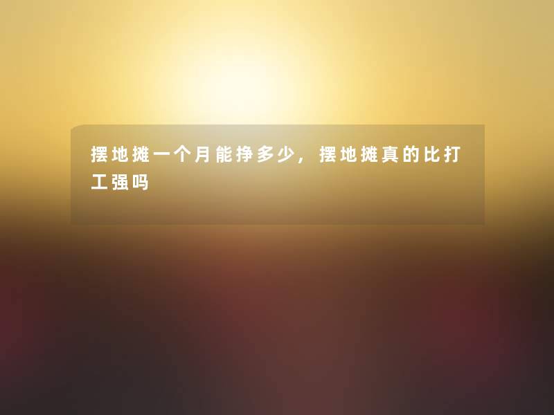 摆地摊一个月能挣多少,摆地摊真的比打工强吗